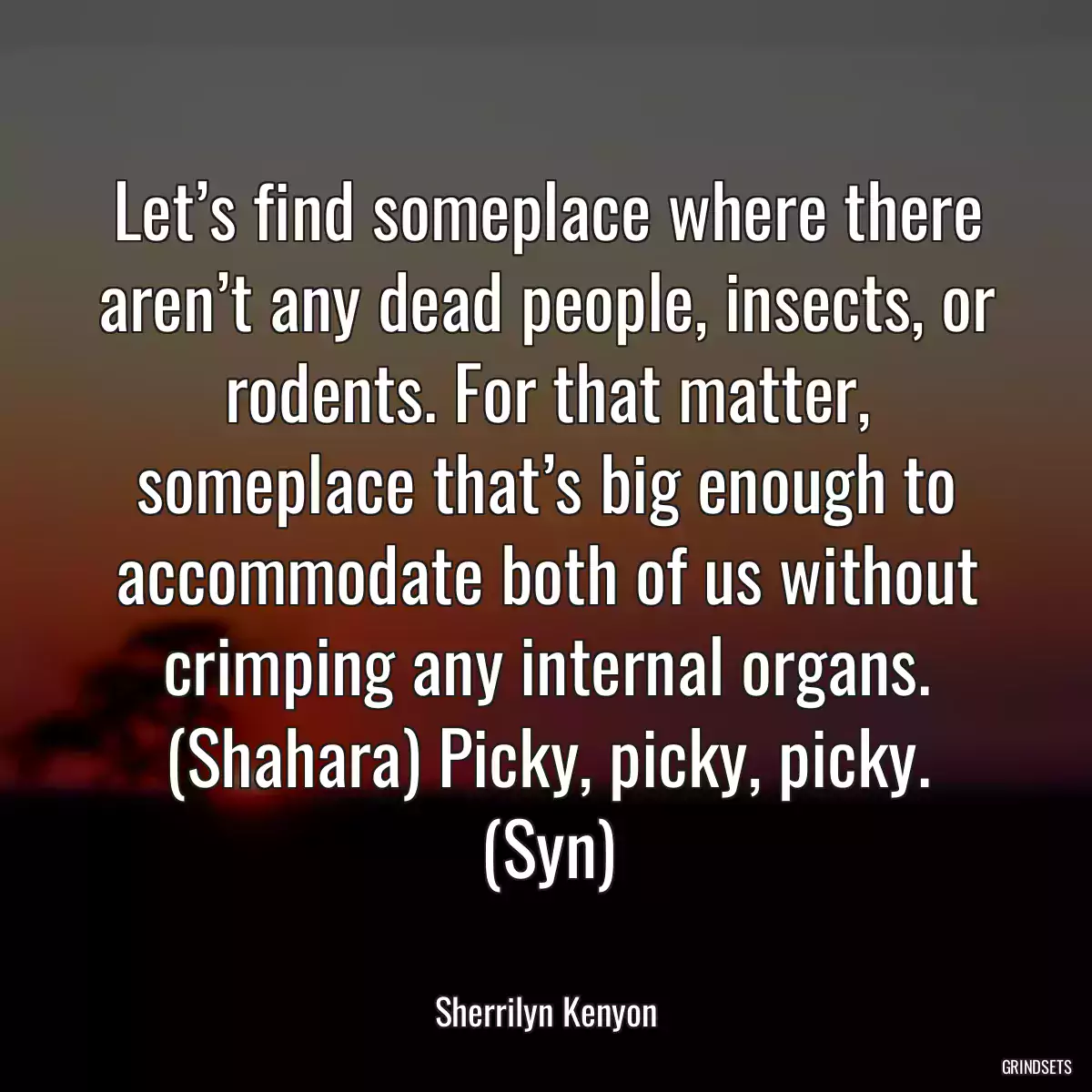 Let’s find someplace where there aren’t any dead people, insects, or rodents. For that matter, someplace that’s big enough to accommodate both of us without crimping any internal organs. (Shahara) Picky, picky, picky. (Syn)