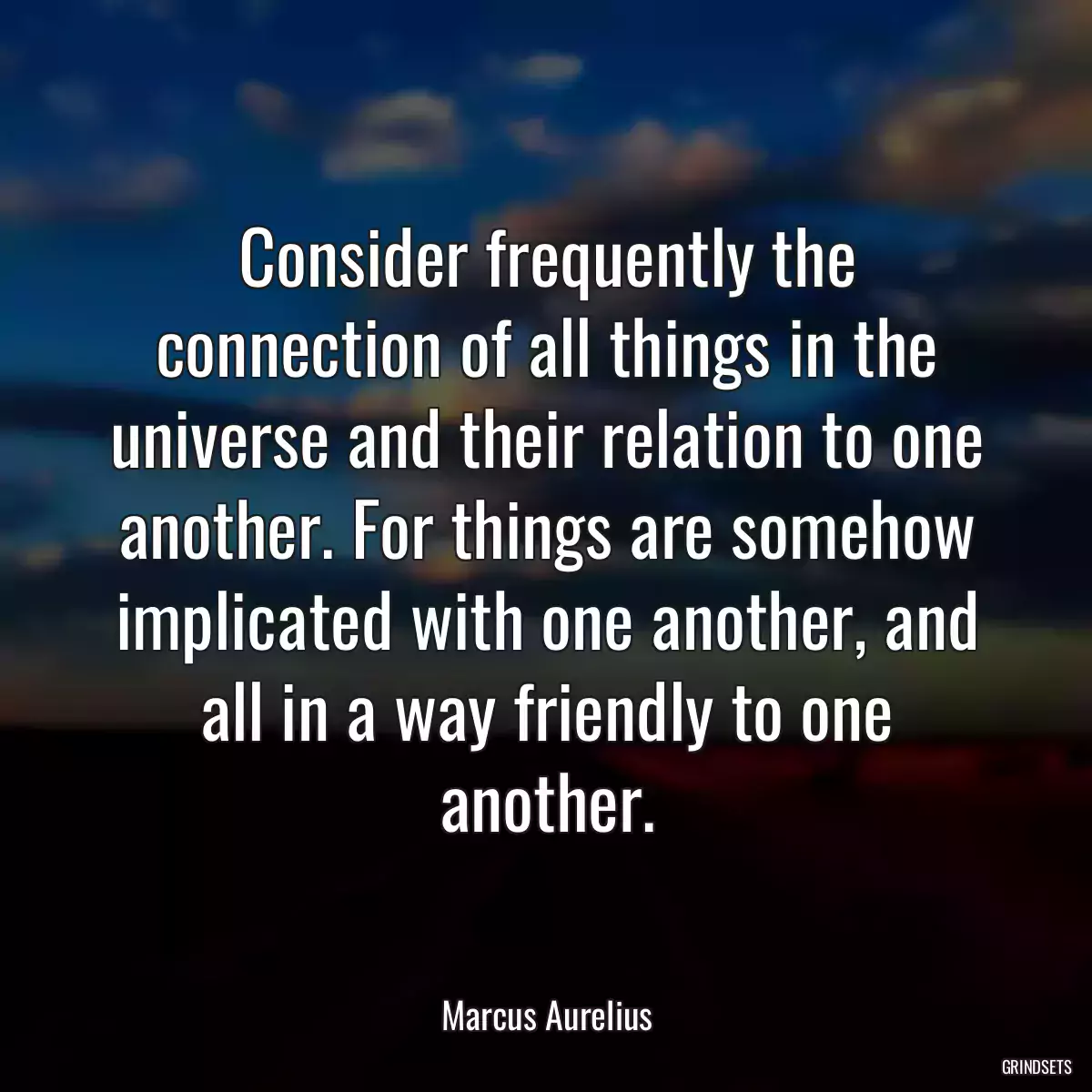 Consider frequently the connection of all things in the universe and their relation to one another. For things are somehow implicated with one another, and all in a way friendly to one another.