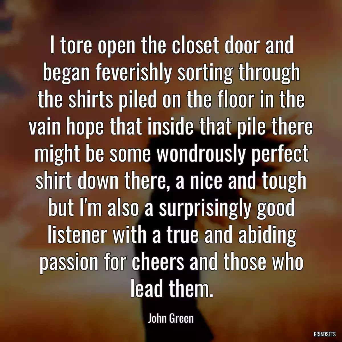 I tore open the closet door and began feverishly sorting through the shirts piled on the floor in the vain hope that inside that pile there might be some wondrously perfect shirt down there, a nice and tough but I\'m also a surprisingly good listener with a true and abiding passion for cheers and those who lead them.