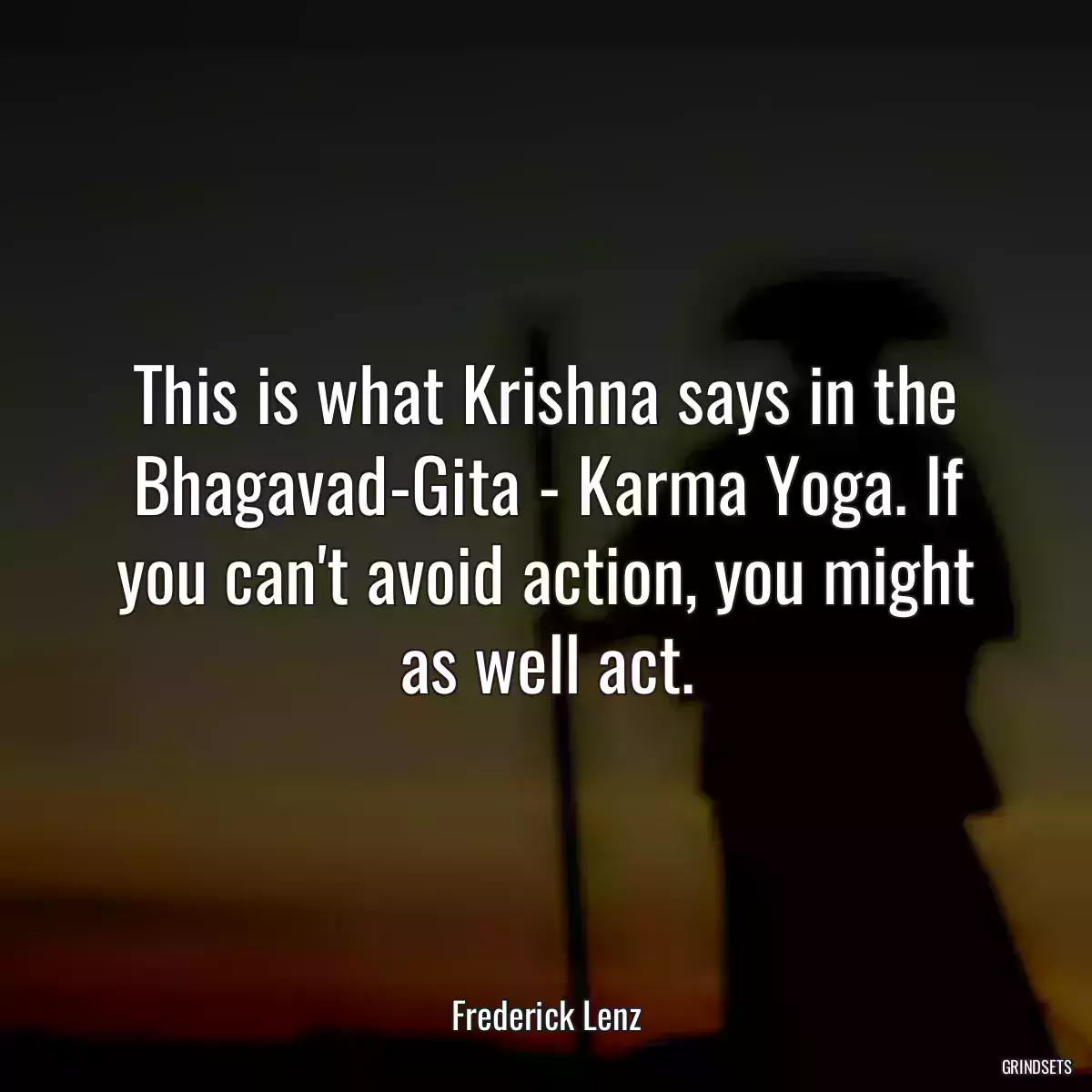 This is what Krishna says in the Bhagavad-Gita - Karma Yoga. If you can\'t avoid action, you might as well act.