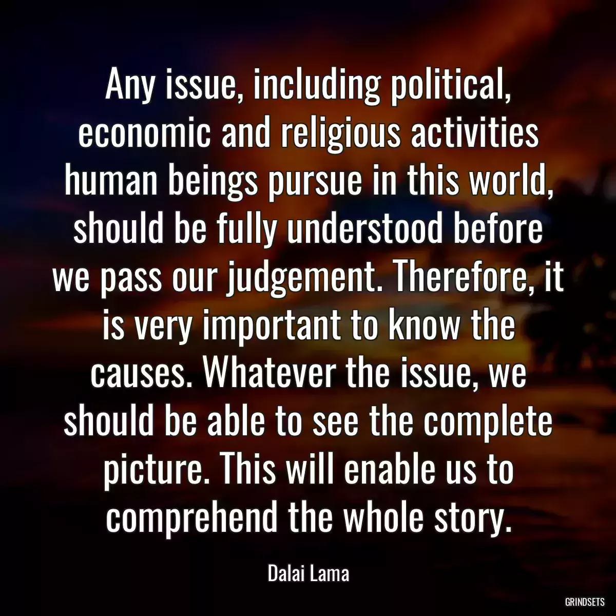 Any issue, including political, economic and religious activities human beings pursue in this world, should be fully understood before we pass our judgement. Therefore, it is very important to know the causes. Whatever the issue, we should be able to see the complete picture. This will enable us to comprehend the whole story.