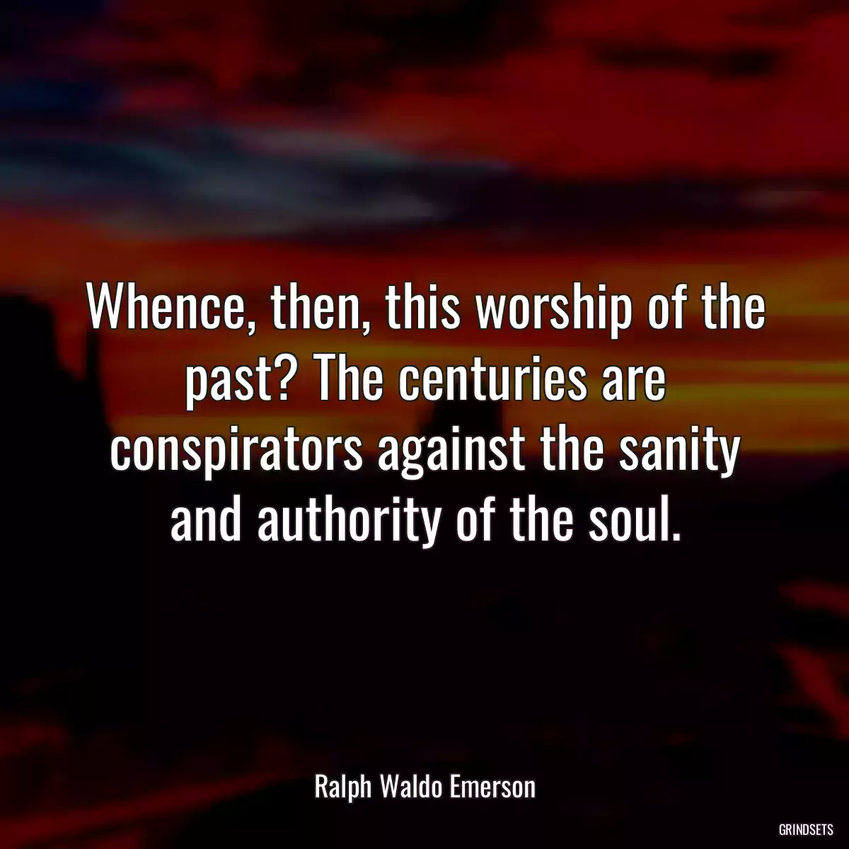 Whence, then, this worship of the past? The centuries are conspirators against the sanity and authority of the soul.