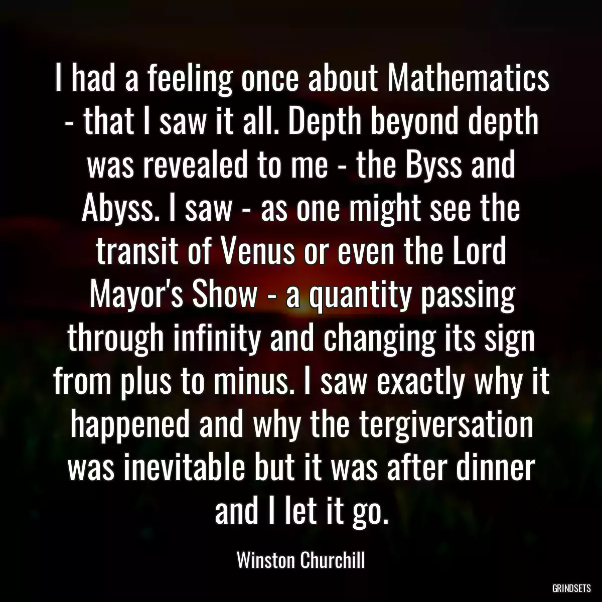 I had a feeling once about Mathematics - that I saw it all. Depth beyond depth was revealed to me - the Byss and Abyss. I saw - as one might see the transit of Venus or even the Lord Mayor\'s Show - a quantity passing through infinity and changing its sign from plus to minus. I saw exactly why it happened and why the tergiversation was inevitable but it was after dinner and I let it go.