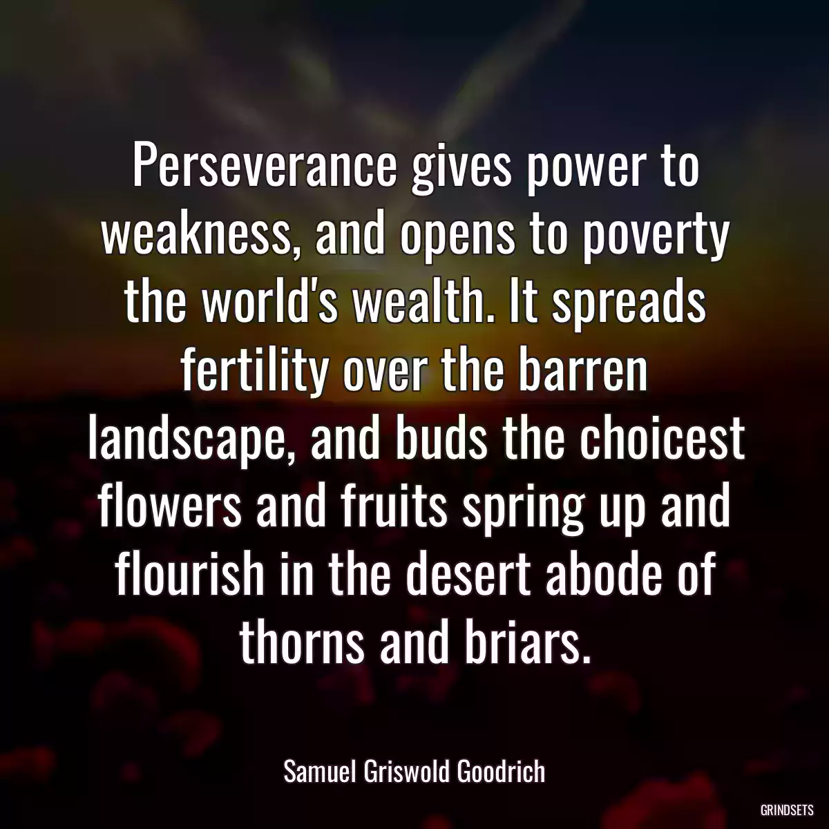 Perseverance gives power to weakness, and opens to poverty the world\'s wealth. It spreads fertility over the barren landscape, and buds the choicest flowers and fruits spring up and flourish in the desert abode of thorns and briars.