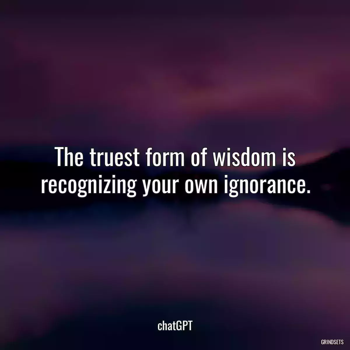 The truest form of wisdom is recognizing your own ignorance.