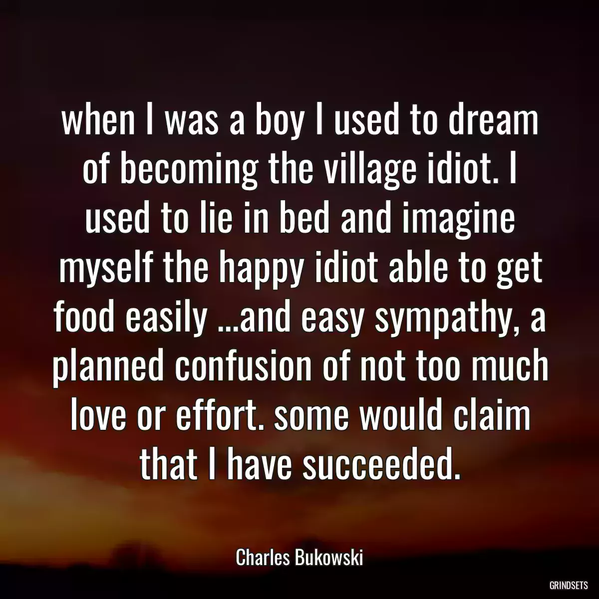 when I was a boy I used to dream of becoming the village idiot. I used to lie in bed and imagine myself the happy idiot able to get food easily ...and easy sympathy, a planned confusion of not too much love or effort. some would claim that I have succeeded.