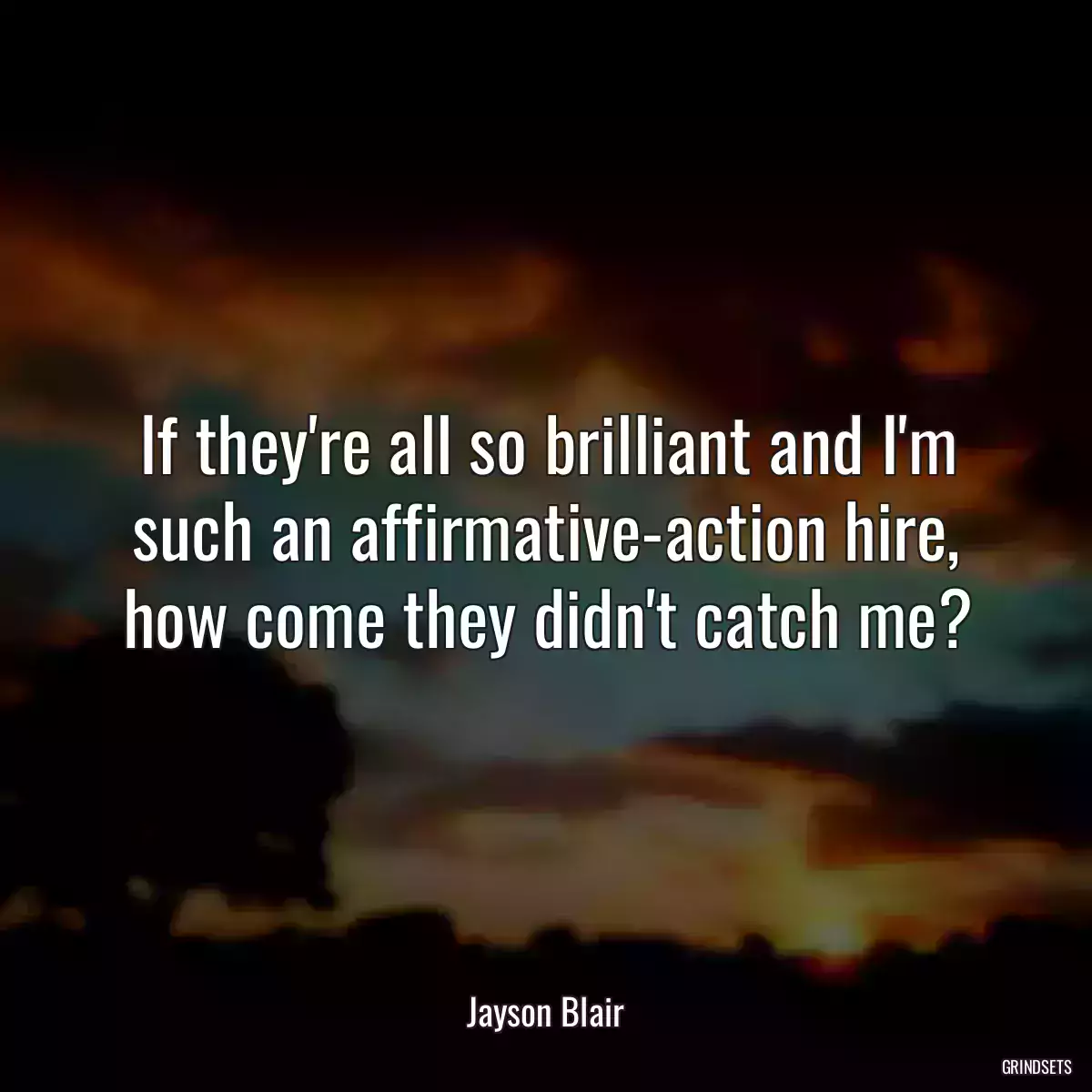 If they\'re all so brilliant and I\'m such an affirmative-action hire, how come they didn\'t catch me?