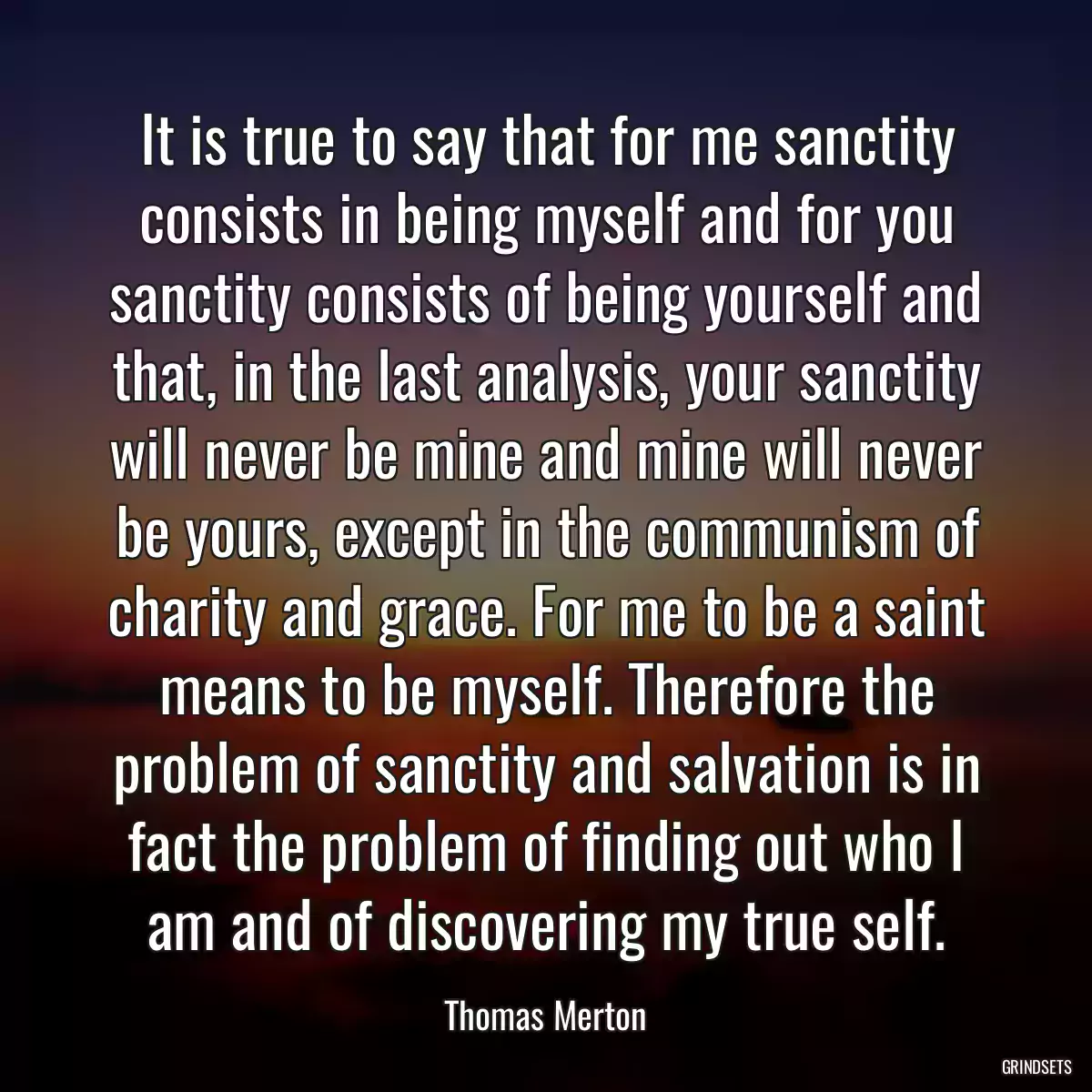 It is true to say that for me sanctity consists in being myself and for you sanctity consists of being yourself and that, in the last analysis, your sanctity will never be mine and mine will never be yours, except in the communism of charity and grace. For me to be a saint means to be myself. Therefore the problem of sanctity and salvation is in fact the problem of finding out who I am and of discovering my true self.