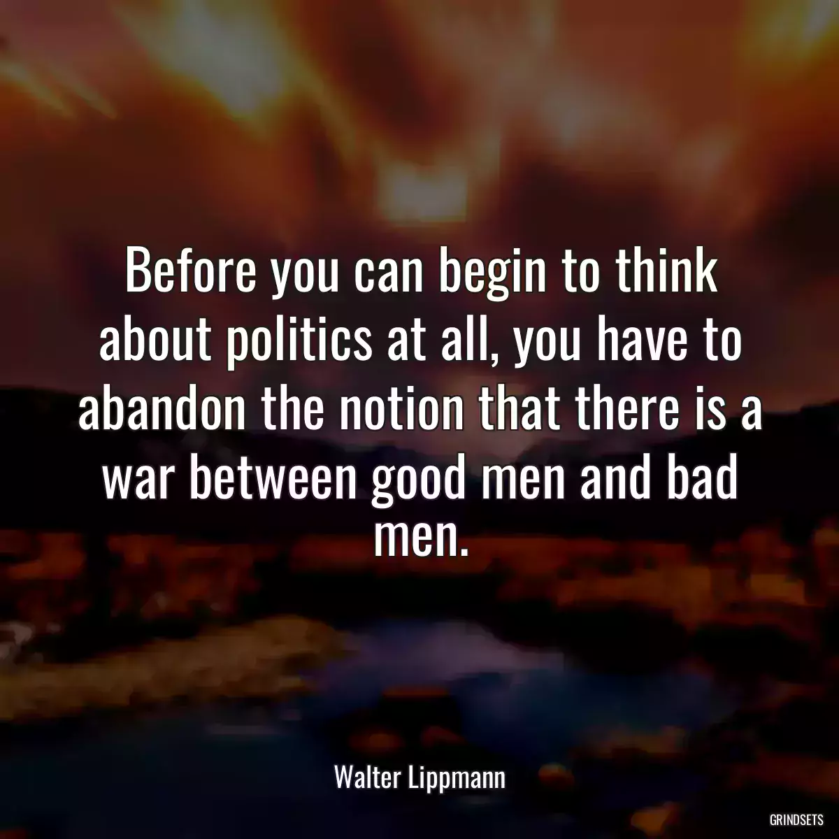 Before you can begin to think about politics at all, you have to abandon the notion that there is a war between good men and bad men.