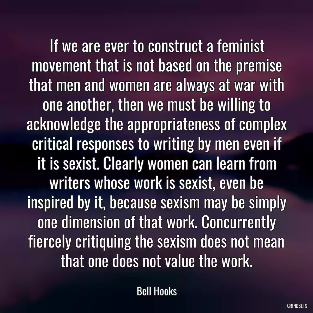 If we are ever to construct a feminist movement that is not based on the premise that men and women are always at war with one another, then we must be willing to acknowledge the appropriateness of complex critical responses to writing by men even if it is sexist. Clearly women can learn from writers whose work is sexist, even be inspired by it, because sexism may be simply one dimension of that work. Concurrently fiercely critiquing the sexism does not mean that one does not value the work.