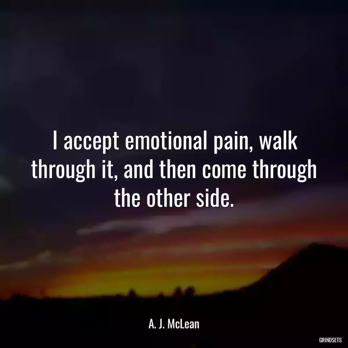 I accept emotional pain, walk through it, and then come through the other side.