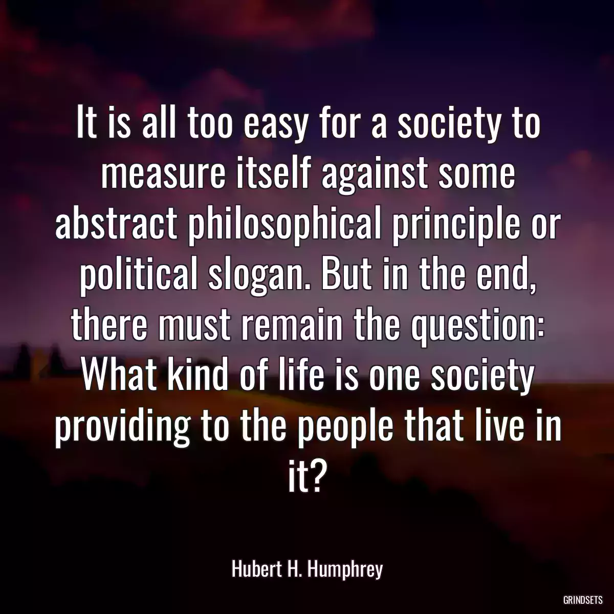 It is all too easy for a society to measure itself against some abstract philosophical principle or political slogan. But in the end, there must remain the question: What kind of life is one society providing to the people that live in it?