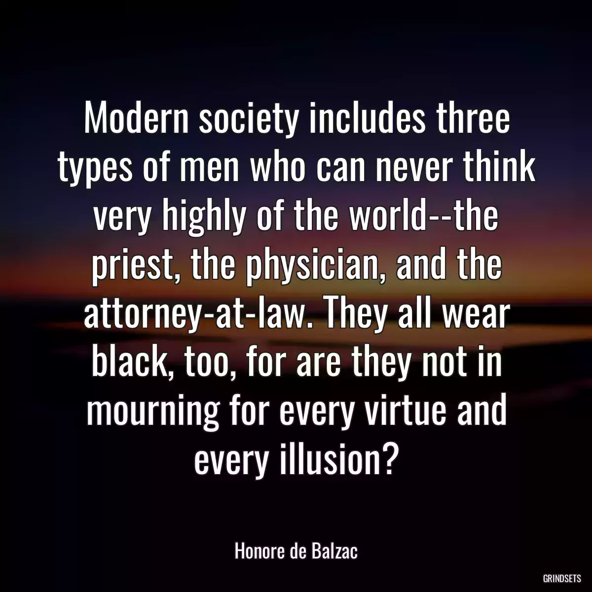 Modern society includes three types of men who can never think very highly of the world--the priest, the physician, and the attorney-at-law. They all wear black, too, for are they not in mourning for every virtue and every illusion?