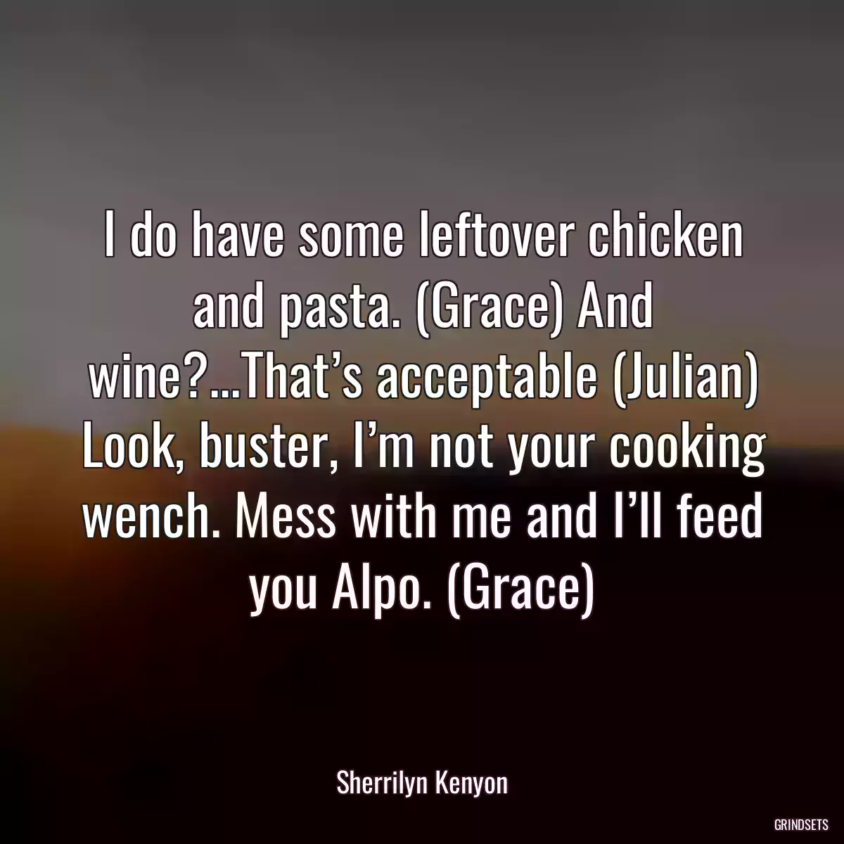 I do have some leftover chicken and pasta. (Grace) And wine?...That’s acceptable (Julian) Look, buster, I’m not your cooking wench. Mess with me and I’ll feed you Alpo. (Grace)