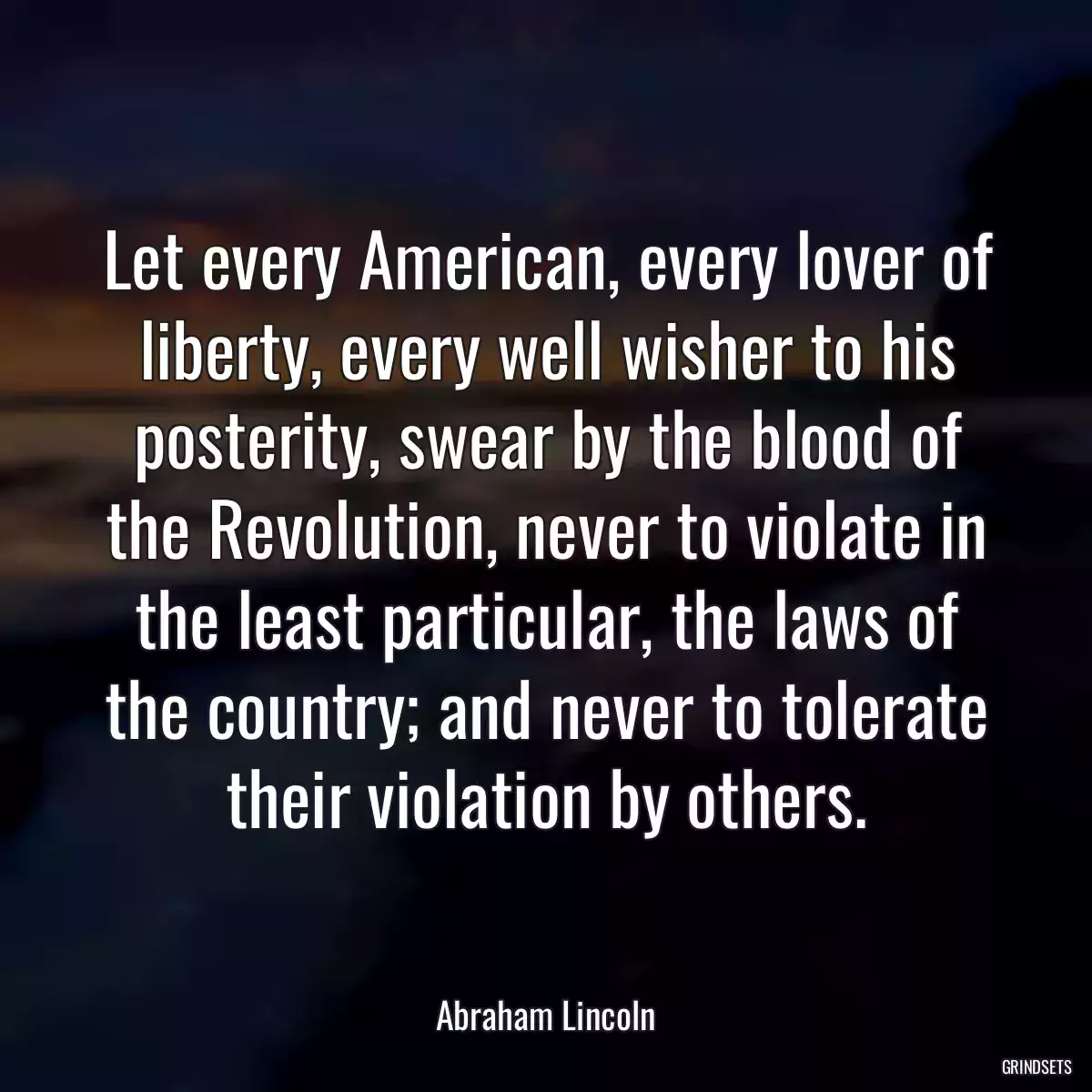 Let every American, every lover of liberty, every well wisher to his posterity, swear by the blood of the Revolution, never to violate in the least particular, the laws of the country; and never to tolerate their violation by others.