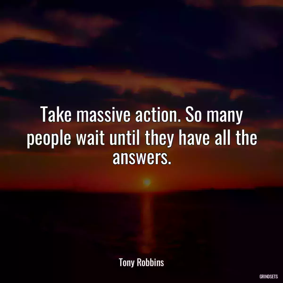 Take massive action. So many people wait until they have all the answers.