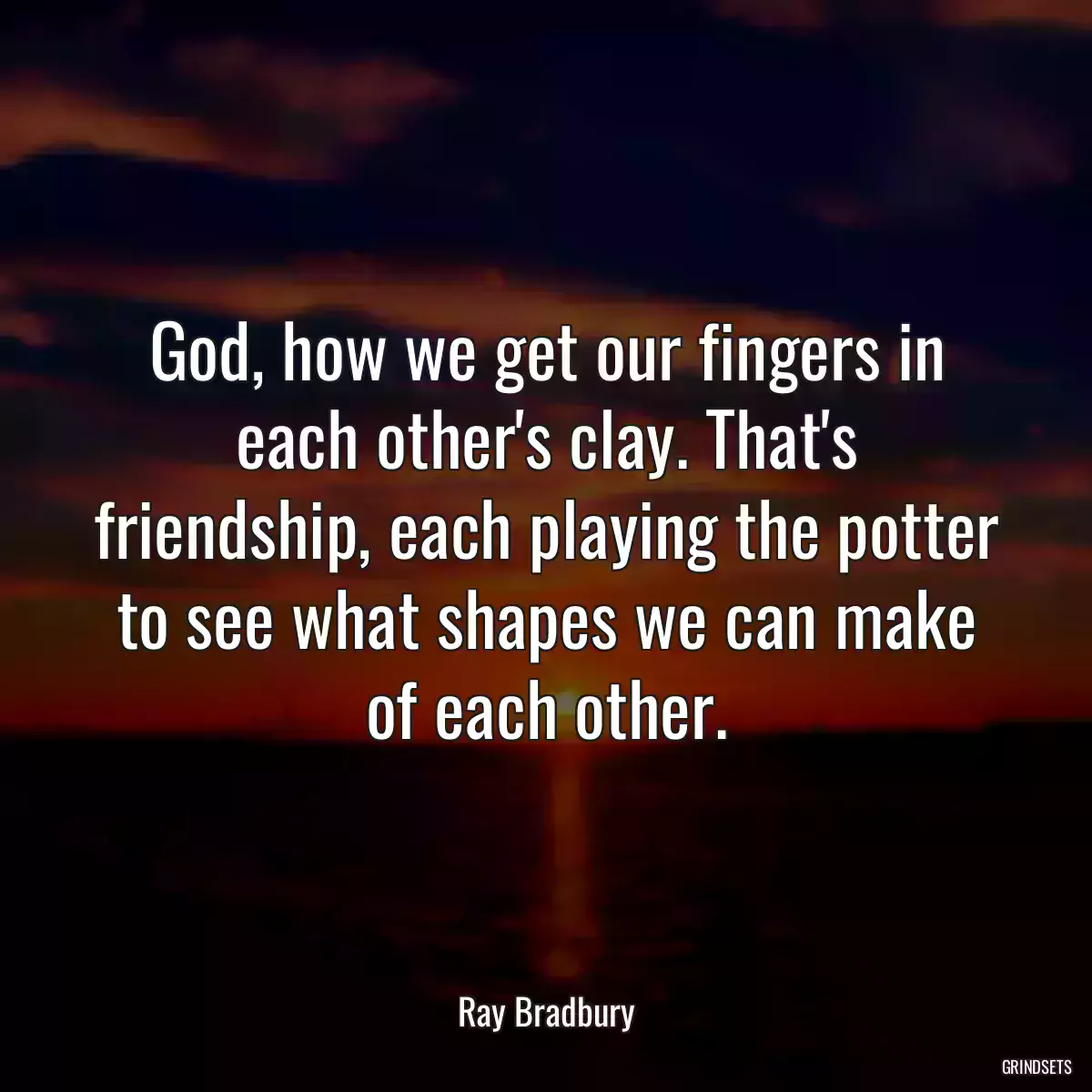 God, how we get our fingers in each other\'s clay. That\'s friendship, each playing the potter to see what shapes we can make of each other.