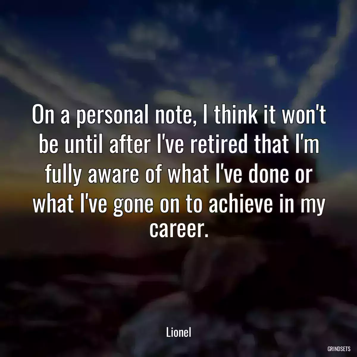 On a personal note, I think it won\'t be until after I\'ve retired that I\'m fully aware of what I\'ve done or what I\'ve gone on to achieve in my career.