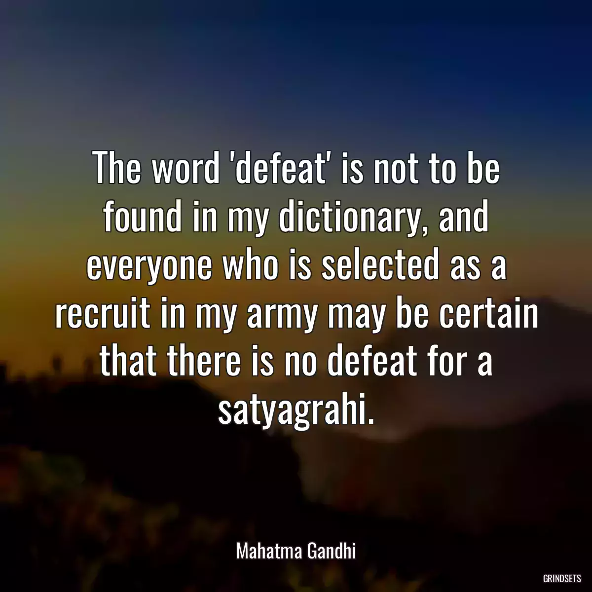 The word \'defeat\' is not to be found in my dictionary, and everyone who is selected as a recruit in my army may be certain that there is no defeat for a satyagrahi.