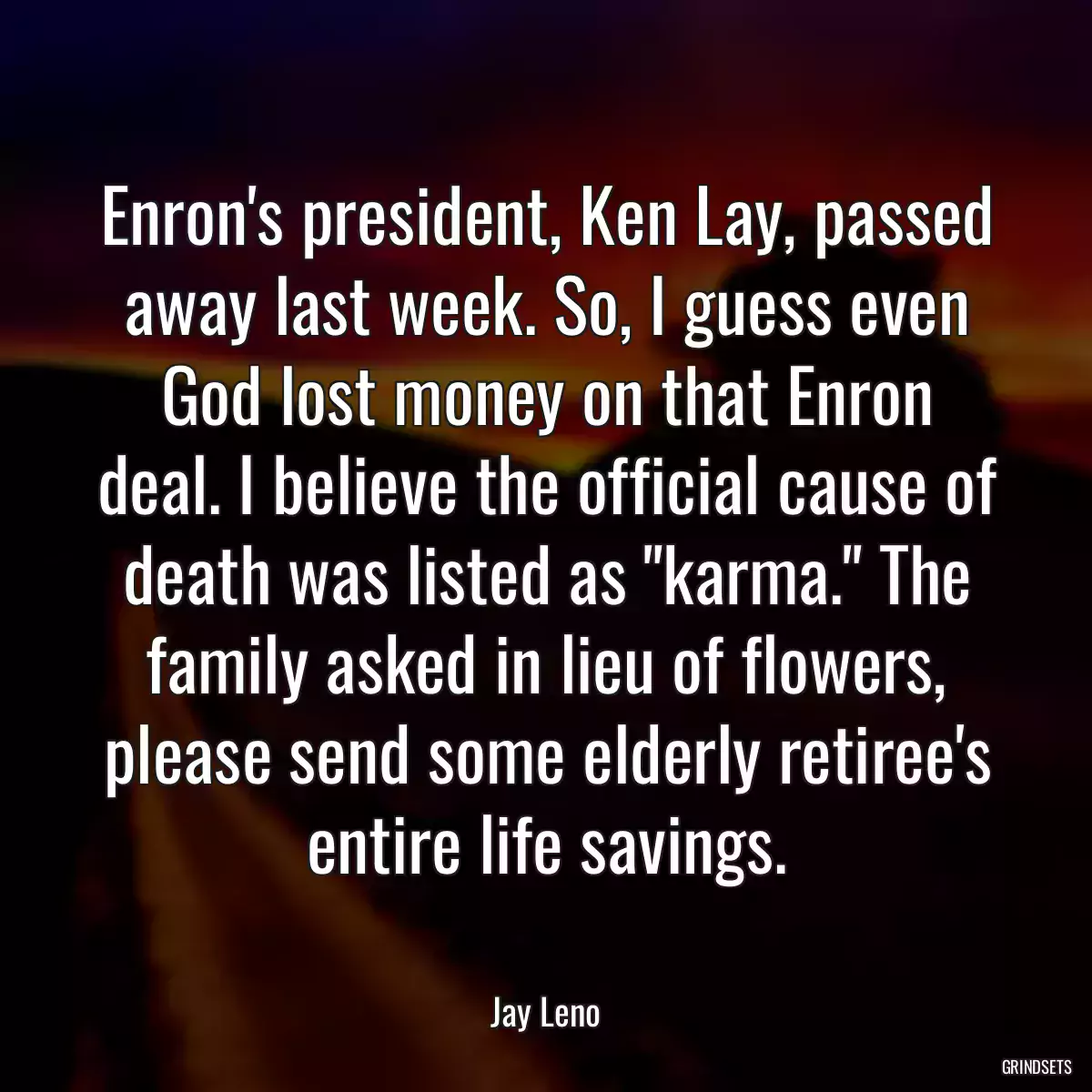 Enron\'s president, Ken Lay, passed away last week. So, I guess even God lost money on that Enron deal. I believe the official cause of death was listed as \