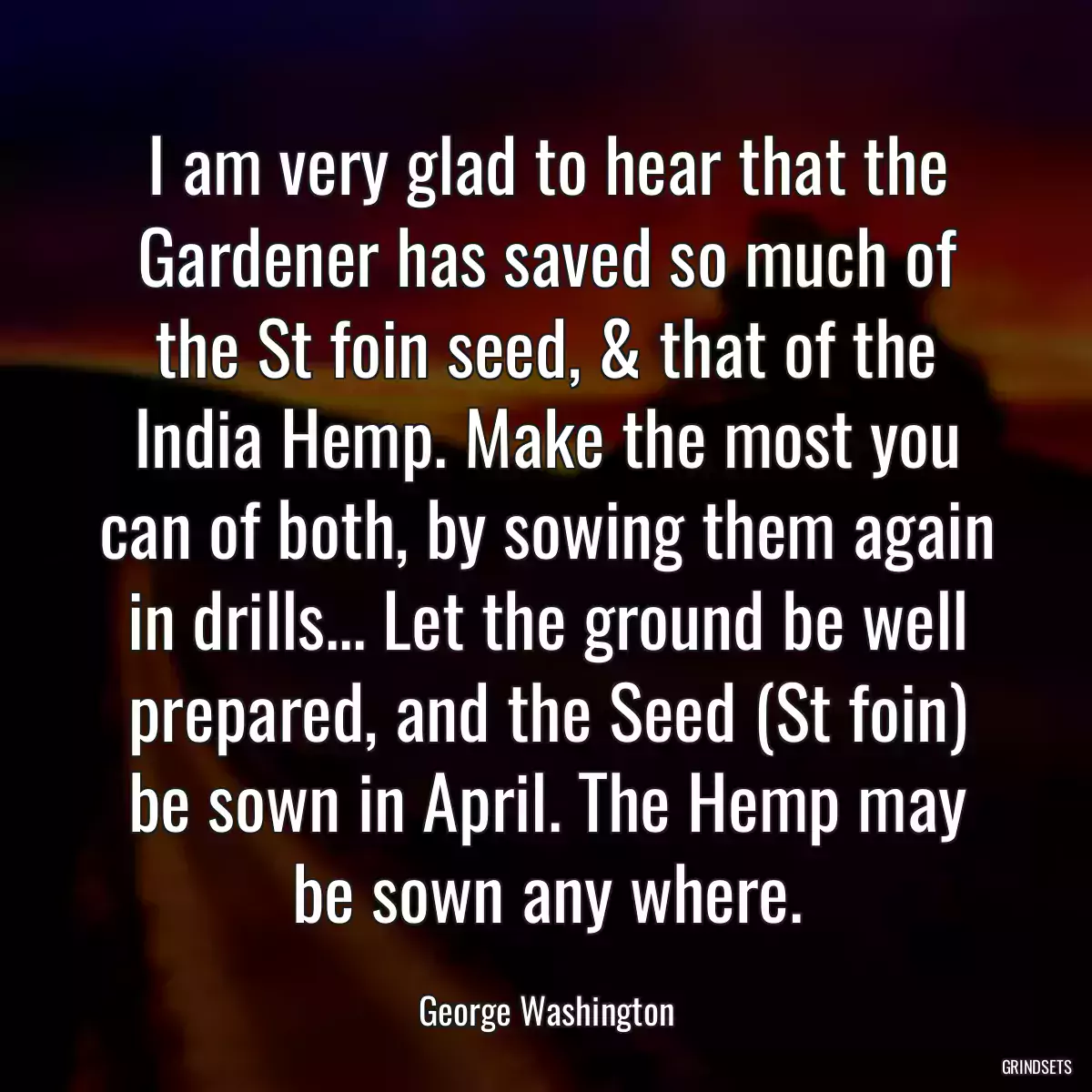 I am very glad to hear that the Gardener has saved so much of the St foin seed, & that of the India Hemp. Make the most you can of both, by sowing them again in drills... Let the ground be well prepared, and the Seed (St foin) be sown in April. The Hemp may be sown any where.