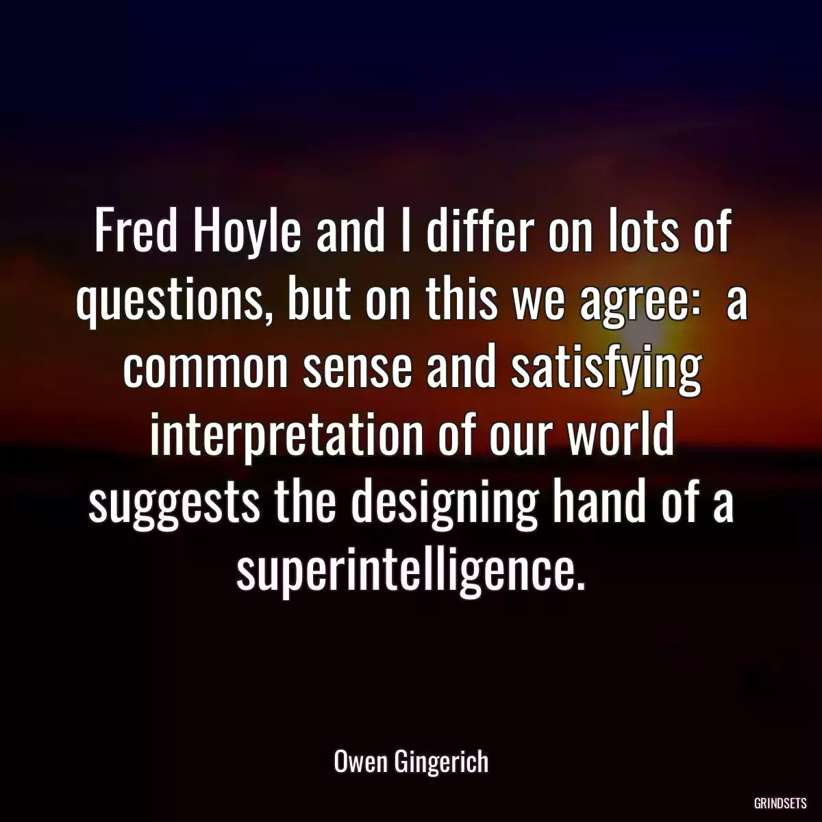 Fred Hoyle and I differ on lots of questions, but on this we agree:  a common sense and satisfying interpretation of our world suggests the designing hand of a superintelligence.