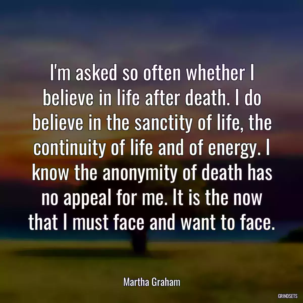 I\'m asked so often whether I believe in life after death. I do believe in the sanctity of life, the continuity of life and of energy. I know the anonymity of death has no appeal for me. It is the now that I must face and want to face.