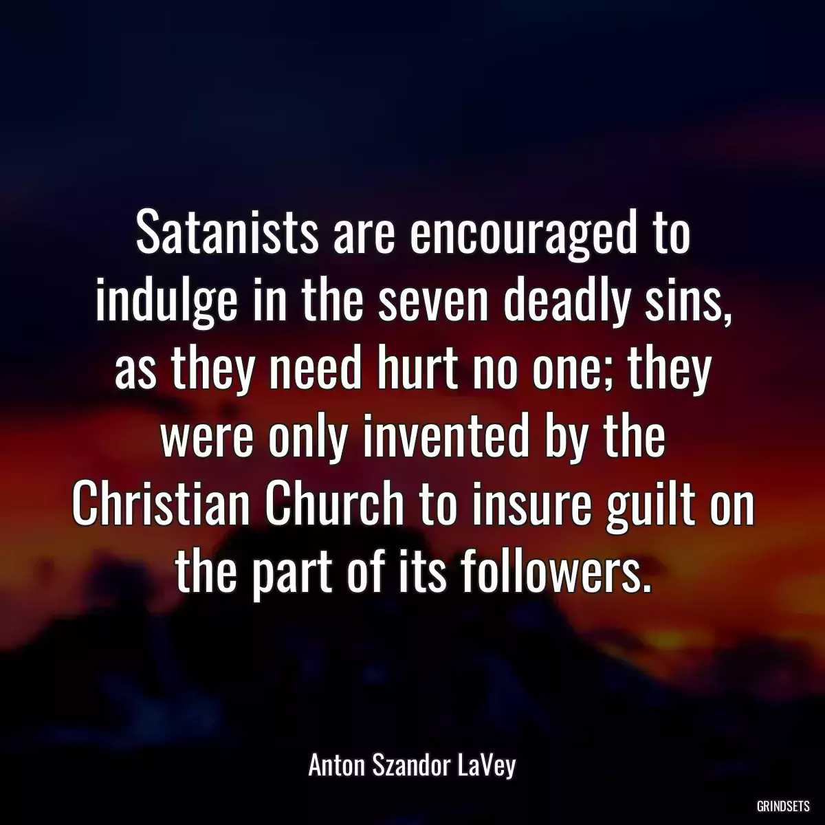 Satanists are encouraged to indulge in the seven deadly sins, as they need hurt no one; they were only invented by the Christian Church to insure guilt on the part of its followers.