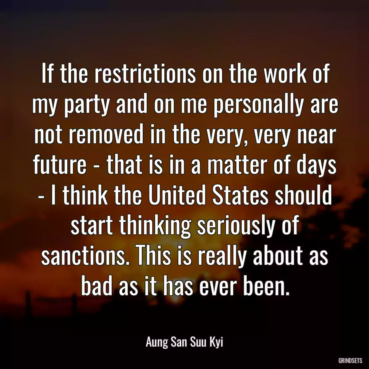 If the restrictions on the work of my party and on me personally are not removed in the very, very near future - that is in a matter of days - I think the United States should start thinking seriously of sanctions. This is really about as bad as it has ever been.