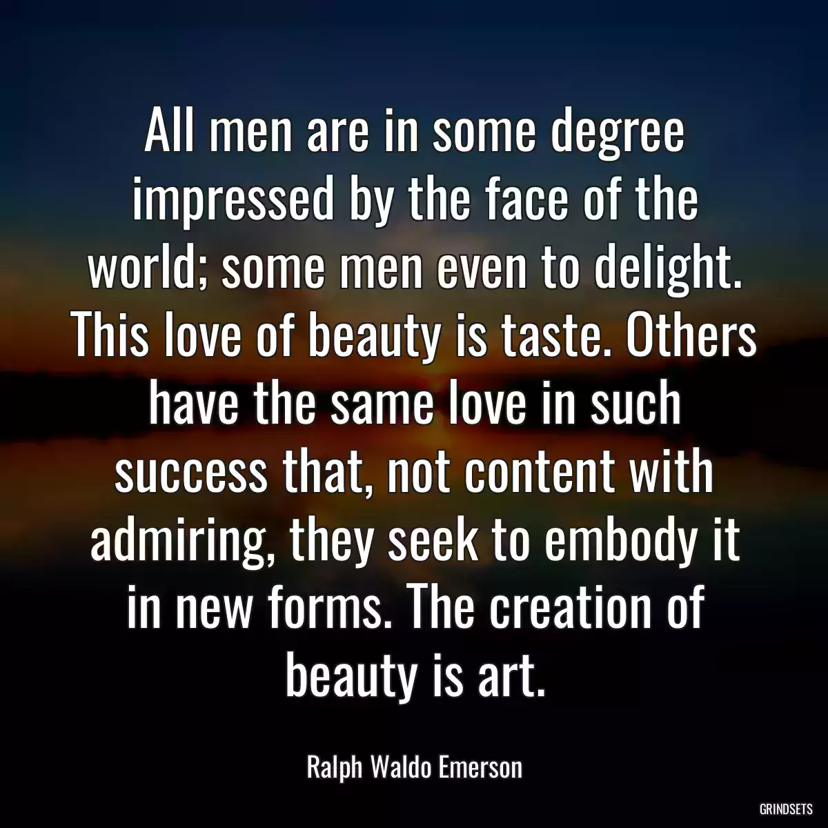 All men are in some degree impressed by the face of the world; some men even to delight. This love of beauty is taste. Others have the same love in such success that, not content with admiring, they seek to embody it in new forms. The creation of beauty is art.