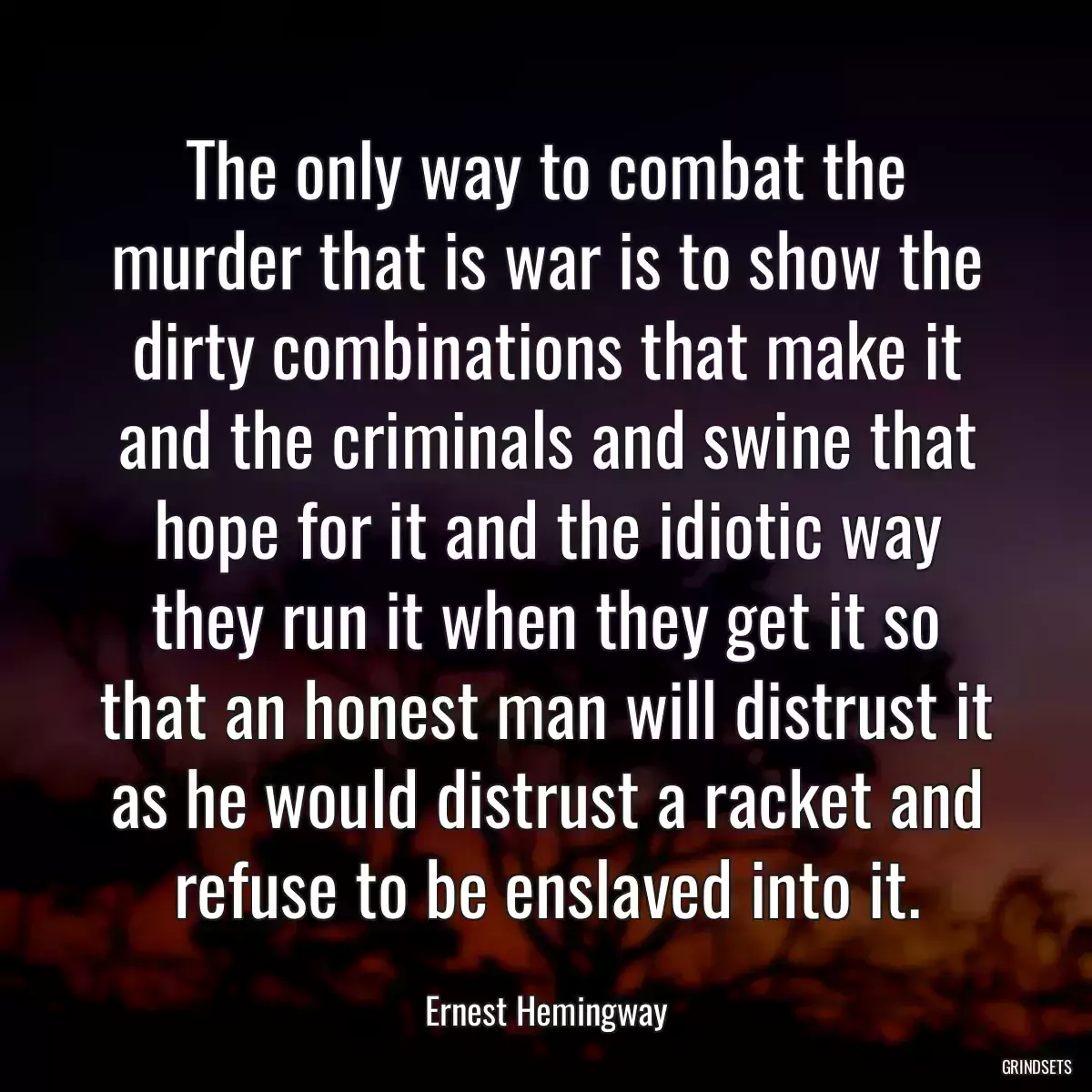 The only way to combat the murder that is war is to show the dirty combinations that make it and the criminals and swine that hope for it and the idiotic way they run it when they get it so that an honest man will distrust it as he would distrust a racket and refuse to be enslaved into it.