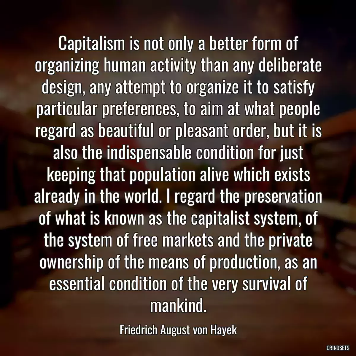 Capitalism is not only a better form of organizing human activity than any deliberate design, any attempt to organize it to satisfy particular preferences, to aim at what people regard as beautiful or pleasant order, but it is also the indispensable condition for just keeping that population alive which exists already in the world. I regard the preservation of what is known as the capitalist system, of the system of free markets and the private ownership of the means of production, as an essential condition of the very survival of mankind.