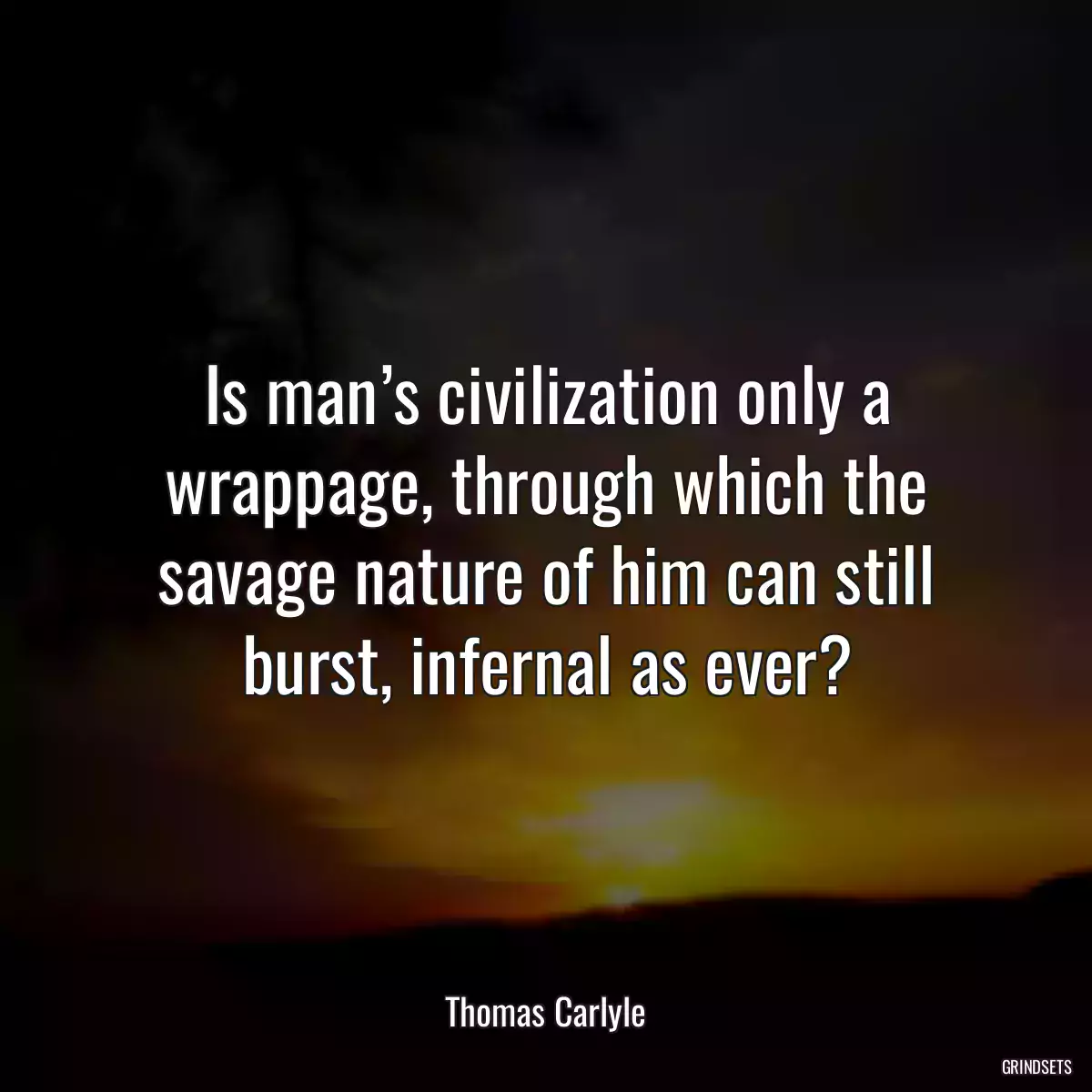 Is man’s civilization only a wrappage, through which the savage nature of him can still burst, infernal as ever?