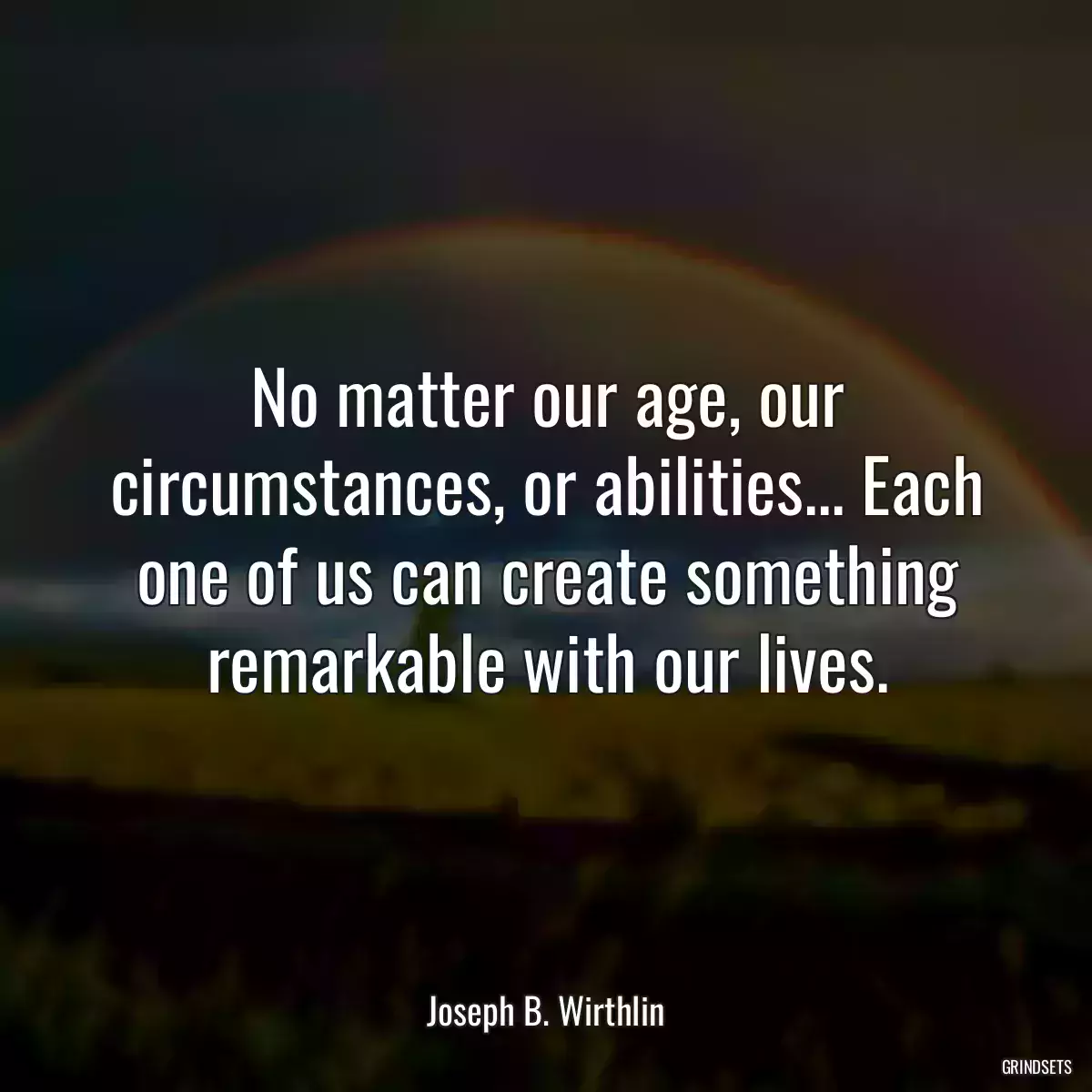 No matter our age, our circumstances, or abilities... Each one of us can create something remarkable with our lives.