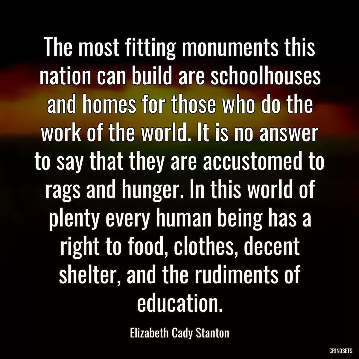 The most fitting monuments this nation can build are schoolhouses and homes for those who do the work of the world. It is no answer to say that they are accustomed to rags and hunger. In this world of plenty every human being has a right to food, clothes, decent shelter, and the rudiments of education.