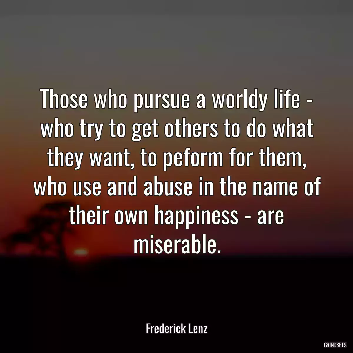 Those who pursue a worldy life - who try to get others to do what they want, to peform for them, who use and abuse in the name of their own happiness - are miserable.