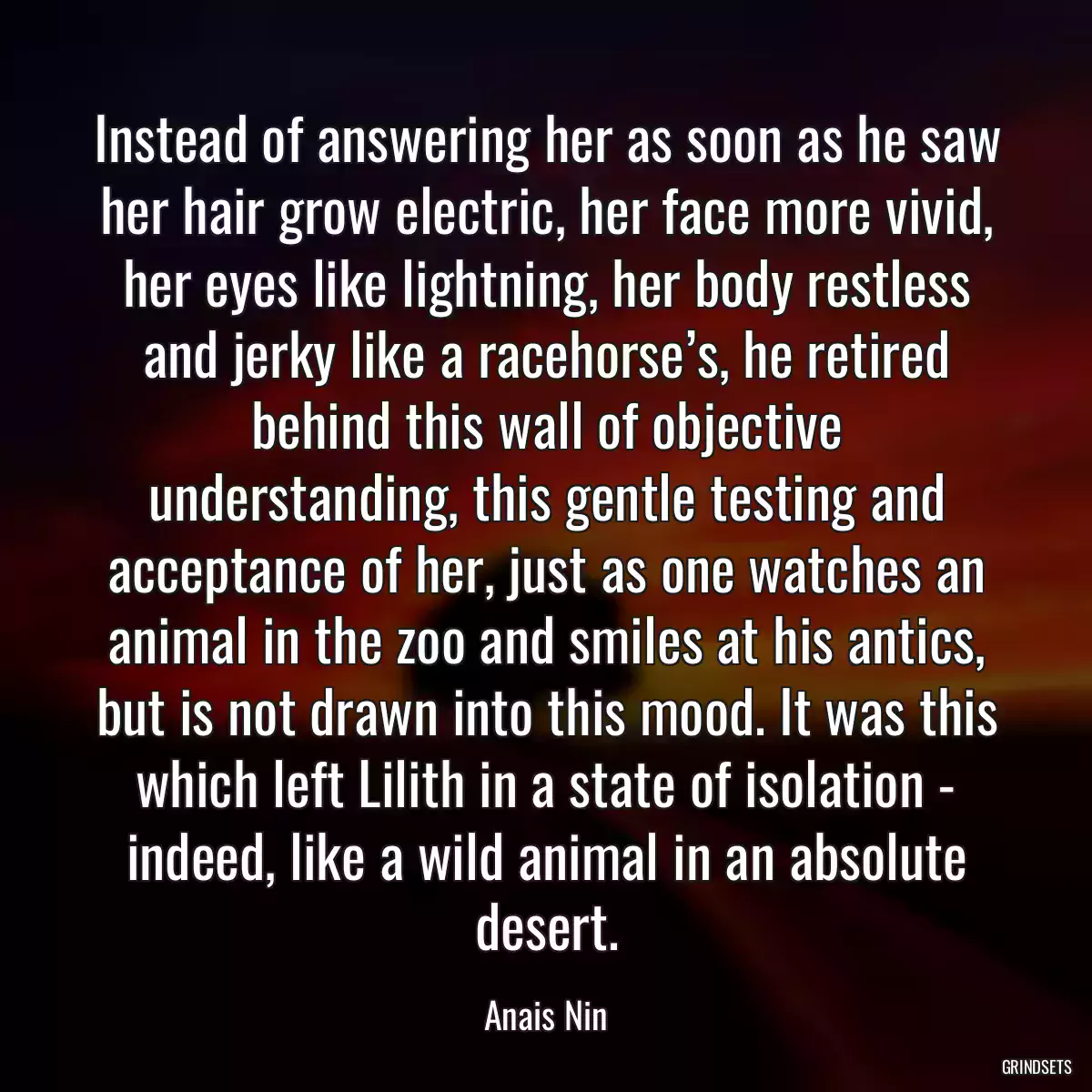 Instead of answering her as soon as he saw her hair grow electric, her face more vivid, her eyes like lightning, her body restless and jerky like a racehorse’s, he retired behind this wall of objective understanding, this gentle testing and acceptance of her, just as one watches an animal in the zoo and smiles at his antics, but is not drawn into this mood. It was this which left Lilith in a state of isolation - indeed, like a wild animal in an absolute desert.