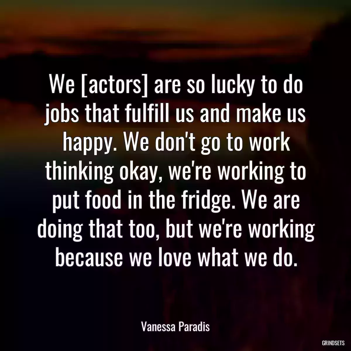 We [actors] are so lucky to do jobs that fulfill us and make us happy. We don\'t go to work thinking okay, we\'re working to put food in the fridge. We are doing that too, but we\'re working because we love what we do.