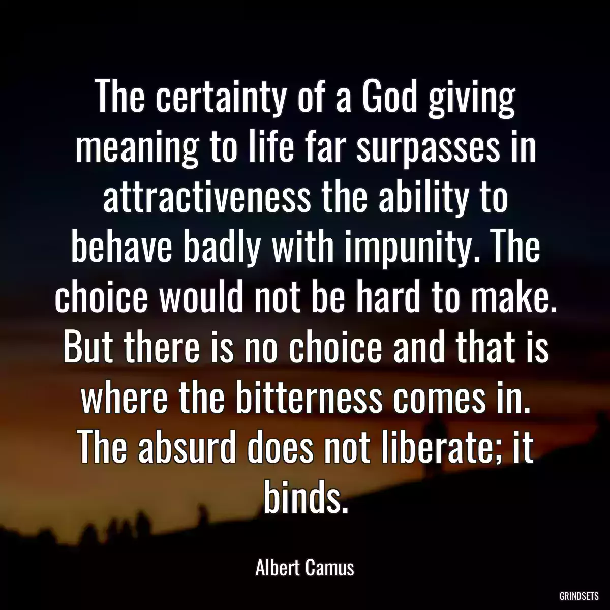 The certainty of a God giving meaning to life far surpasses in attractiveness the ability to behave badly with impunity. The choice would not be hard to make. But there is no choice and that is where the bitterness comes in. The absurd does not liberate; it binds.