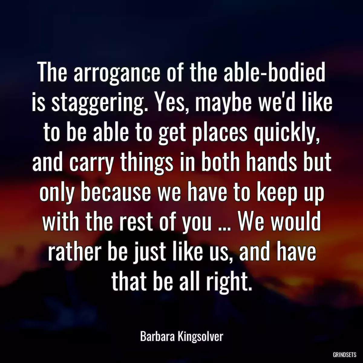 The arrogance of the able-bodied is staggering. Yes, maybe we\'d like to be able to get places quickly, and carry things in both hands but only because we have to keep up with the rest of you ... We would rather be just like us, and have that be all right.