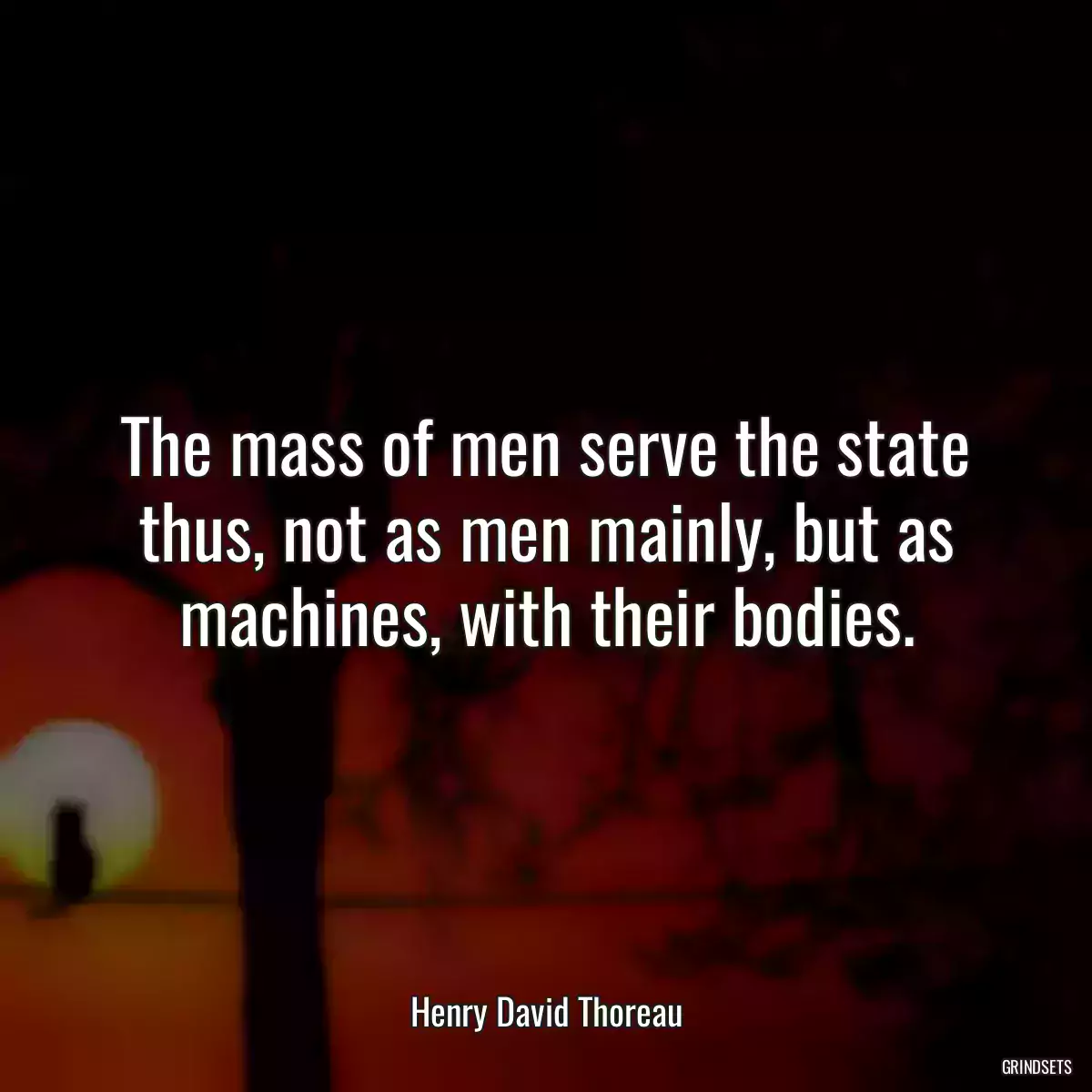 The mass of men serve the state thus, not as men mainly, but as machines, with their bodies.