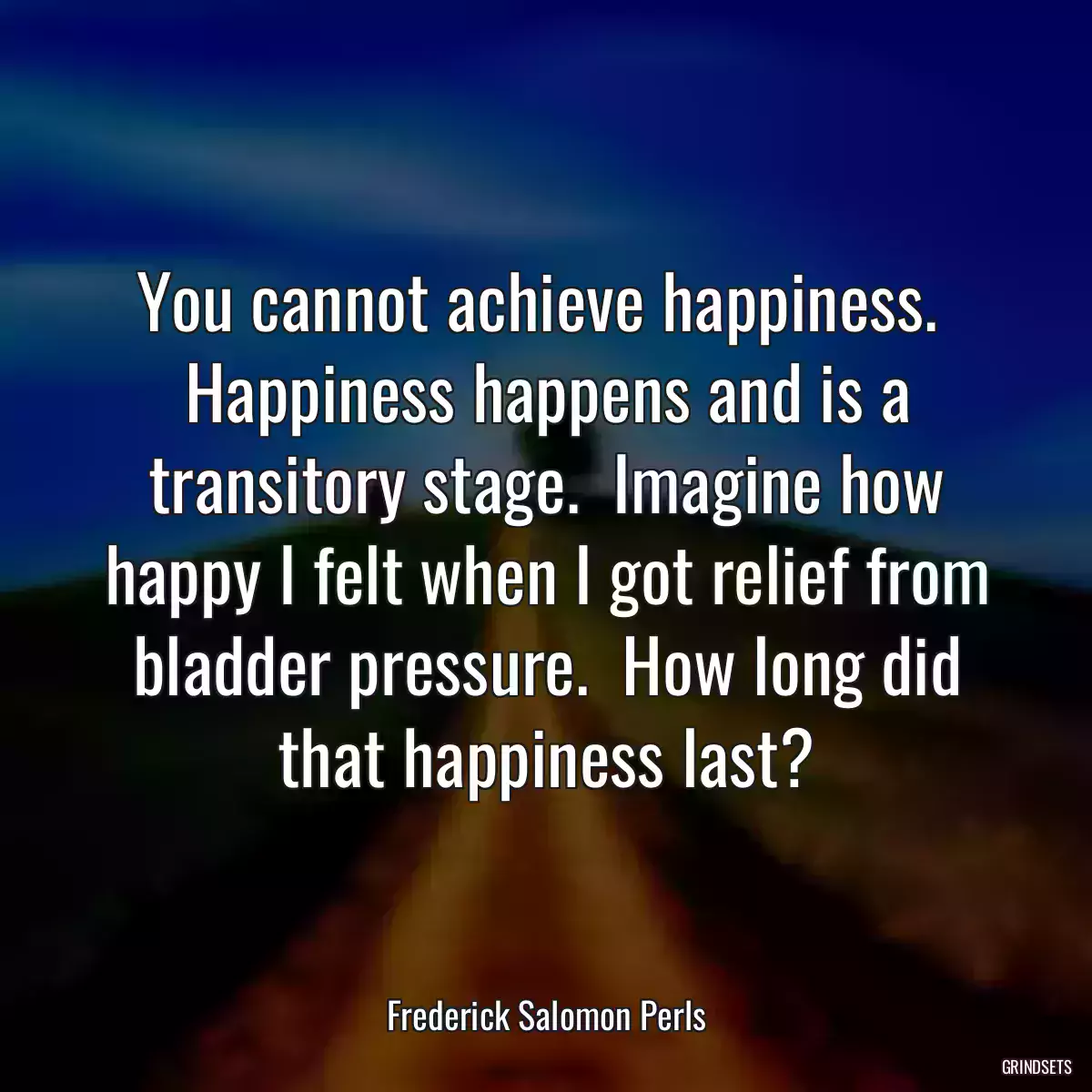 You cannot achieve happiness.  Happiness happens and is a transitory stage.  Imagine how happy I felt when I got relief from bladder pressure.  How long did that happiness last?