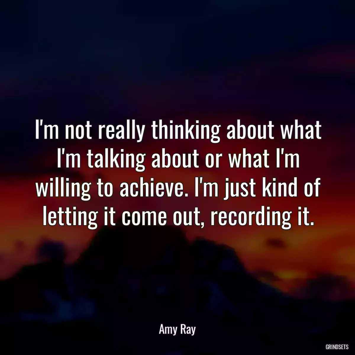 I\'m not really thinking about what I\'m talking about or what I\'m willing to achieve. I\'m just kind of letting it come out, recording it.