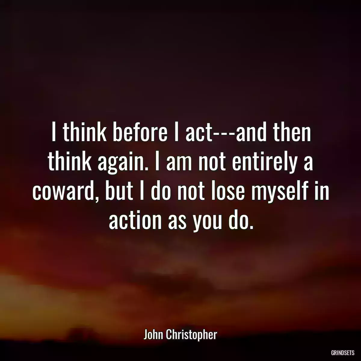 I think before I act---and then think again. I am not entirely a coward, but I do not lose myself in action as you do.