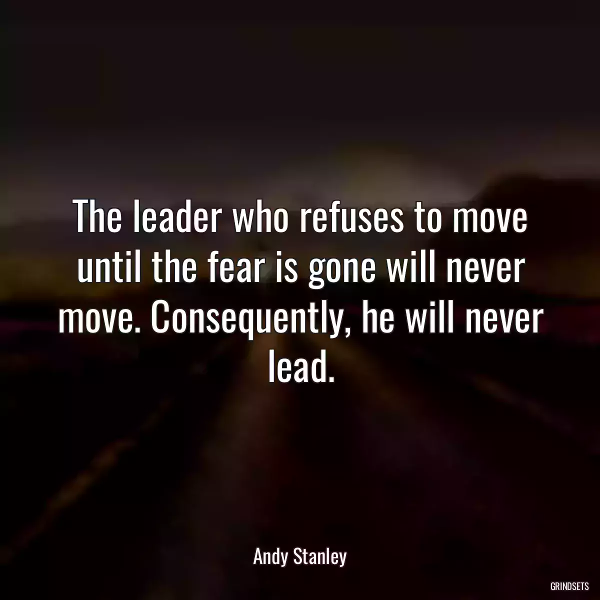 The leader who refuses to move until the fear is gone will never move. Consequently, he will never lead.