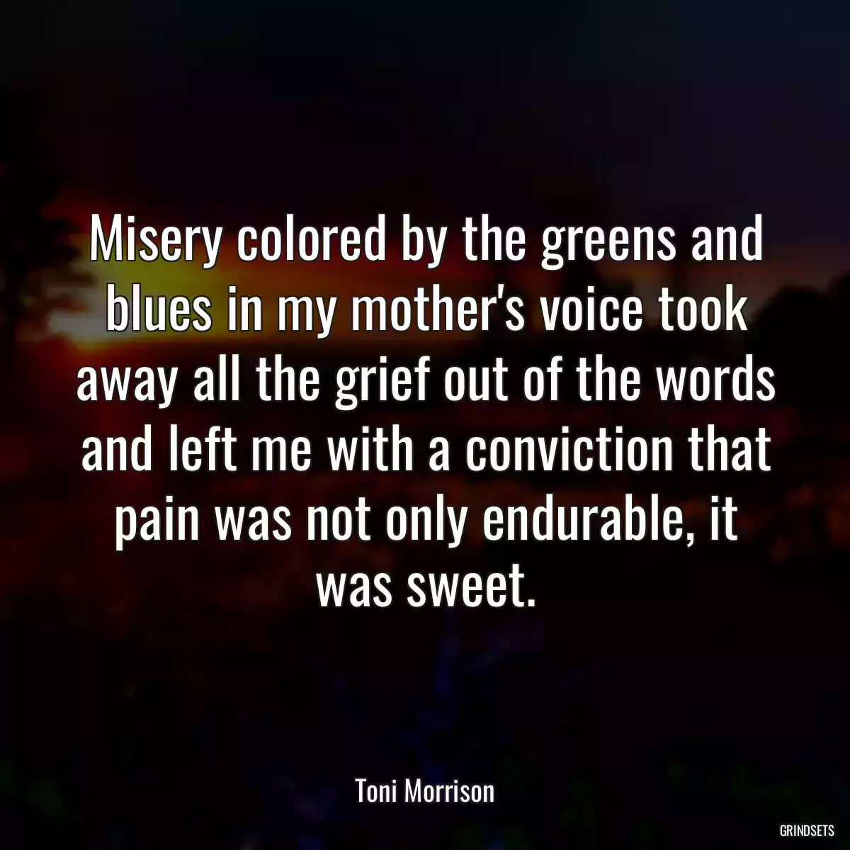 Misery colored by the greens and blues in my mother\'s voice took away all the grief out of the words and left me with a conviction that pain was not only endurable, it was sweet.