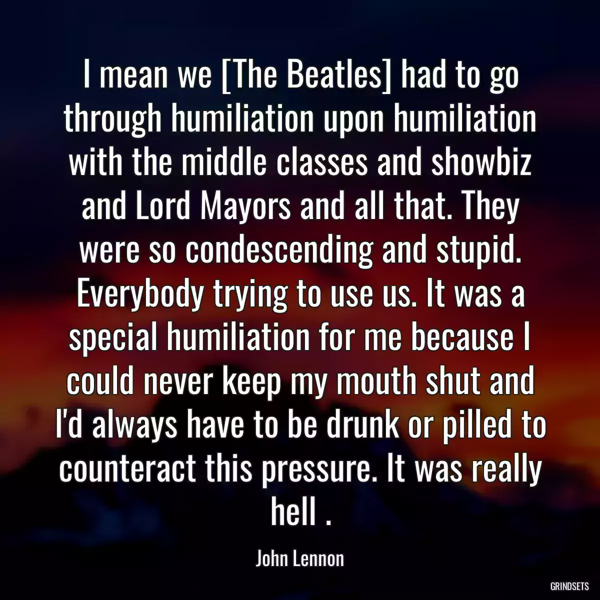 I mean we [The Beatles] had to go through humiliation upon humiliation with the middle classes and showbiz and Lord Mayors and all that. They were so condescending and stupid. Everybody trying to use us. It was a special humiliation for me because I could never keep my mouth shut and I\'d always have to be drunk or pilled to counteract this pressure. It was really hell .