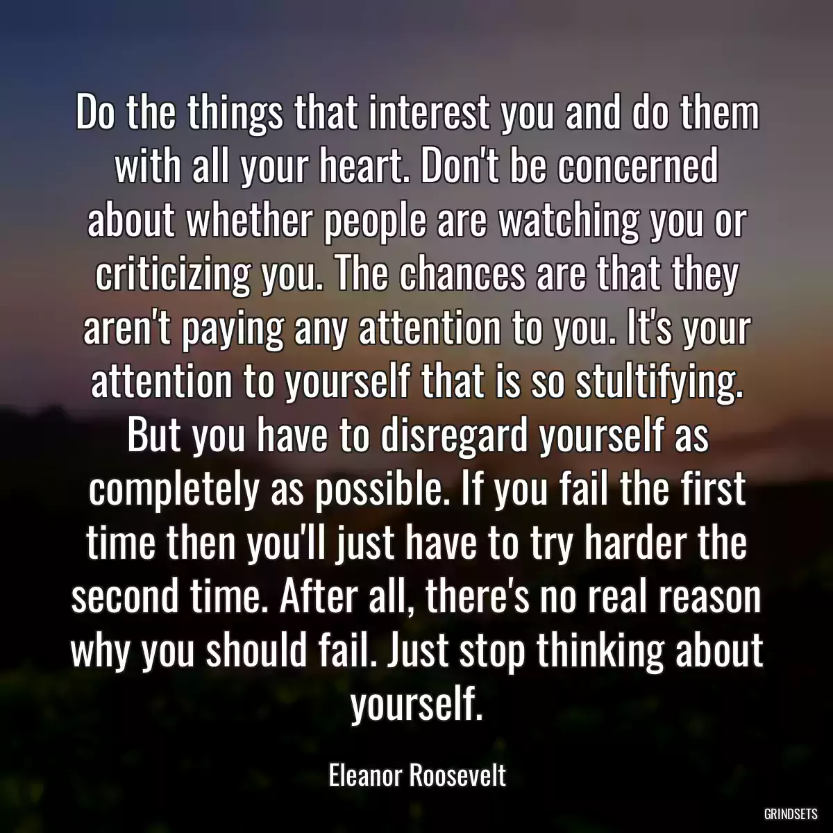 Do the things that interest you and do them with all your heart. Don\'t be concerned about whether people are watching you or criticizing you. The chances are that they aren\'t paying any attention to you. It\'s your attention to yourself that is so stultifying. But you have to disregard yourself as completely as possible. If you fail the first time then you\'ll just have to try harder the second time. After all, there\'s no real reason why you should fail. Just stop thinking about yourself.