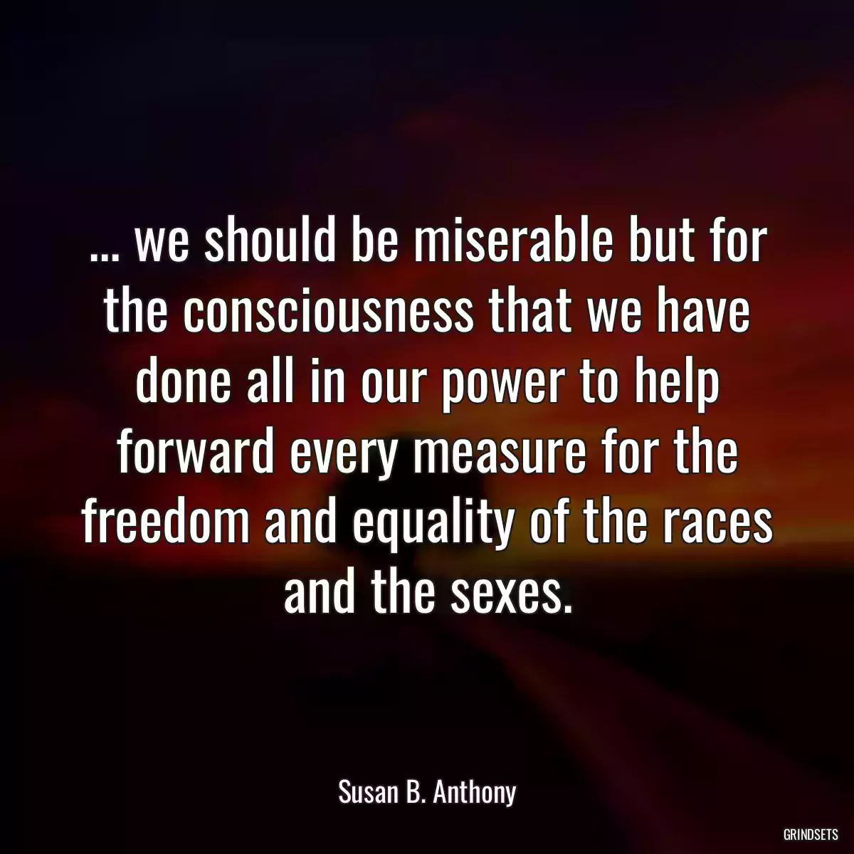 ... we should be miserable but for the consciousness that we have done all in our power to help forward every measure for the freedom and equality of the races and the sexes.