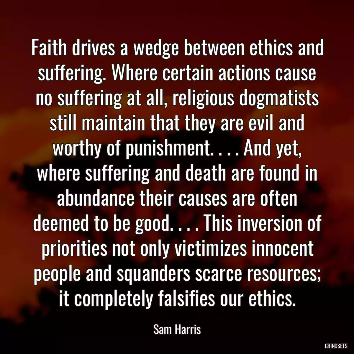 Faith drives a wedge between ethics and suffering. Where certain actions cause no suffering at all, religious dogmatists still maintain that they are evil and worthy of punishment. . . . And yet, where suffering and death are found in abundance their causes are often deemed to be good. . . . This inversion of priorities not only victimizes innocent people and squanders scarce resources; it completely falsifies our ethics.